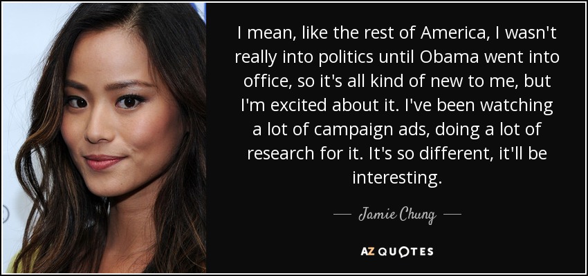 I mean, like the rest of America, I wasn't really into politics until Obama went into office, so it's all kind of new to me, but I'm excited about it. I've been watching a lot of campaign ads, doing a lot of research for it. It's so different, it'll be interesting. - Jamie Chung