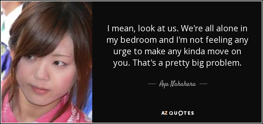 I mean, look at us. We're all alone in my bedroom and I'm not feeling any urge to make any kinda move on you. That's a pretty big problem. - Aya Nakahara