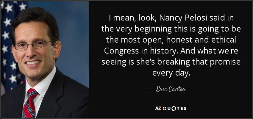 I mean, look, Nancy Pelosi said in the very beginning this is going to be the most open, honest and ethical Congress in history. And what we're seeing is she's breaking that promise every day. - Eric Cantor