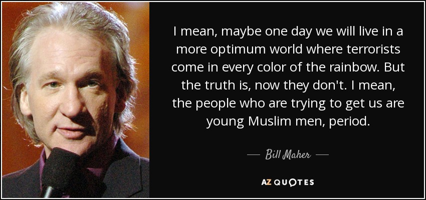 I mean, maybe one day we will live in a more optimum world where terrorists come in every color of the rainbow. But the truth is, now they don't. I mean, the people who are trying to get us are young Muslim men, period. - Bill Maher