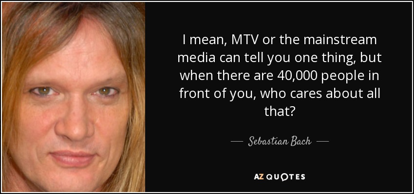 I mean, MTV or the mainstream media can tell you one thing, but when there are 40,000 people in front of you, who cares about all that? - Sebastian Bach
