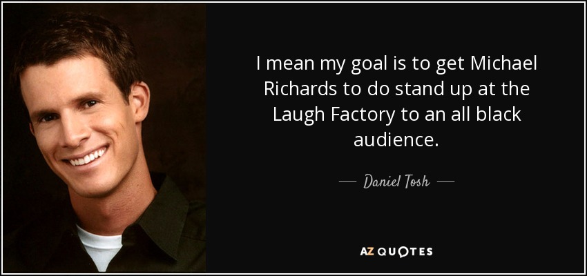 I mean my goal is to get Michael Richards to do stand up at the Laugh Factory to an all black audience. - Daniel Tosh