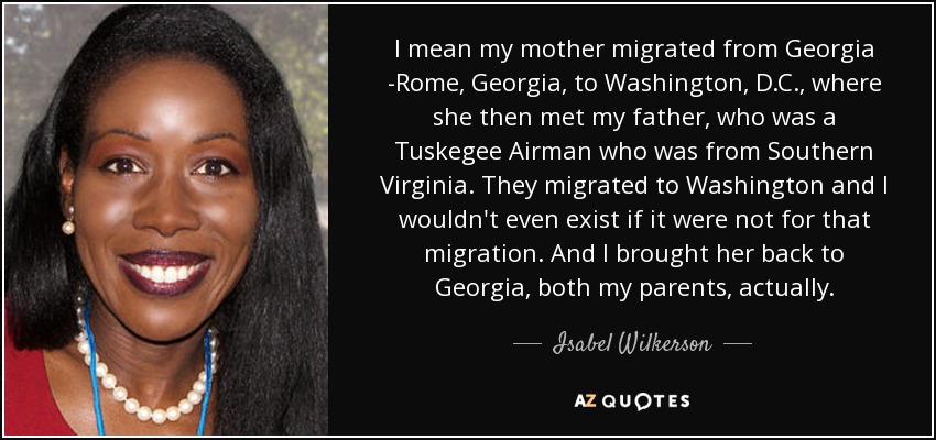 I mean my mother migrated from Georgia -Rome, Georgia, to Washington, D.C., where she then met my father, who was a Tuskegee Airman who was from Southern Virginia. They migrated to Washington and I wouldn't even exist if it were not for that migration. And I brought her back to Georgia, both my parents, actually. - Isabel Wilkerson