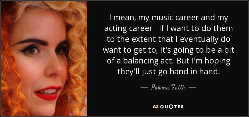 I mean, my music career and my acting career - if I want to do them to the extent that I eventually do want to get to, it's going to be a bit of a balancing act. But I'm hoping they'll just go hand in hand. - Paloma Faith