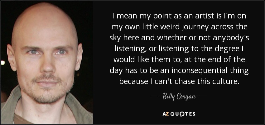 I mean my point as an artist is I'm on my own little weird journey across the sky here and whether or not anybody's listening, or listening to the degree I would like them to, at the end of the day has to be an inconsequential thing because I can't chase this culture. - Billy Corgan