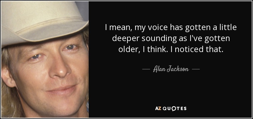 I mean, my voice has gotten a little deeper sounding as I've gotten older, I think. I noticed that. - Alan Jackson