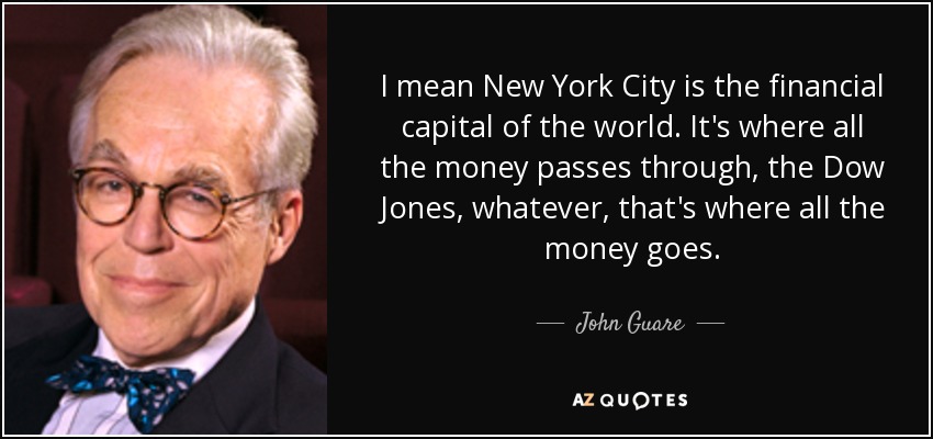 I mean New York City is the financial capital of the world. It's where all the money passes through, the Dow Jones, whatever, that's where all the money goes. - John Guare