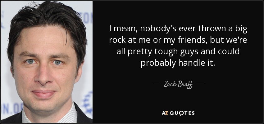 I mean, nobody's ever thrown a big rock at me or my friends, but we're all pretty tough guys and could probably handle it. - Zach Braff