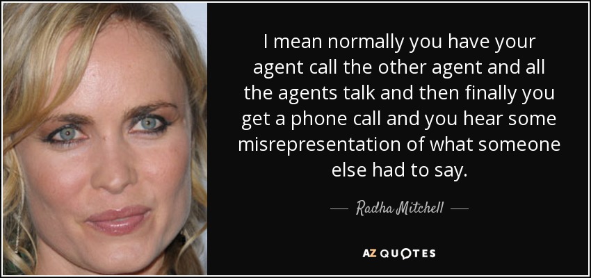 I mean normally you have your agent call the other agent and all the agents talk and then finally you get a phone call and you hear some misrepresentation of what someone else had to say. - Radha Mitchell