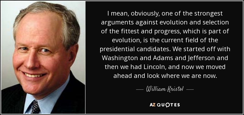 I mean, obviously, one of the strongest arguments against evolution and selection of the fittest and progress, which is part of evolution, is the current field of the presidential candidates. We started off with Washington and Adams and Jefferson and then we had Lincoln, and now we moved ahead and look where we are now. - William Kristol