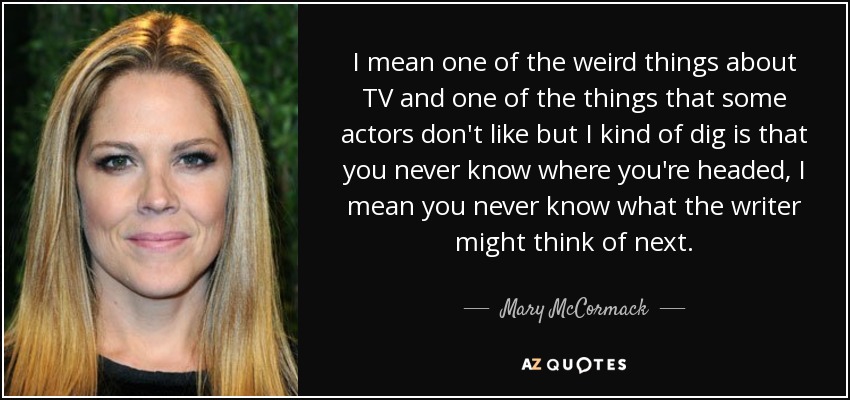 I mean one of the weird things about TV and one of the things that some actors don't like but I kind of dig is that you never know where you're headed, I mean you never know what the writer might think of next. - Mary McCormack