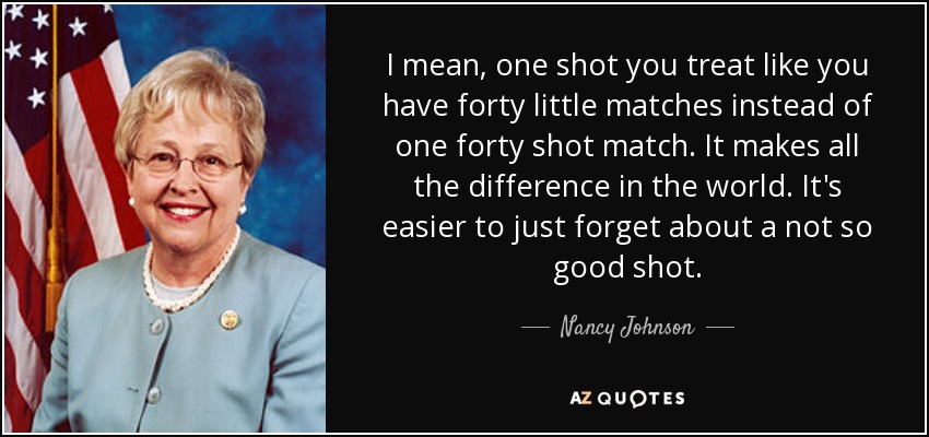 I mean, one shot you treat like you have forty little matches instead of one forty shot match. It makes all the difference in the world. It's easier to just forget about a not so good shot. - Nancy Johnson