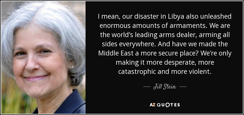 I mean, our disaster in Libya also unleashed enormous amounts of armaments. We are the world's leading arms dealer, arming all sides everywhere. And have we made the Middle East a more secure place? We're only making it more desperate, more catastrophic and more violent. - Jill Stein