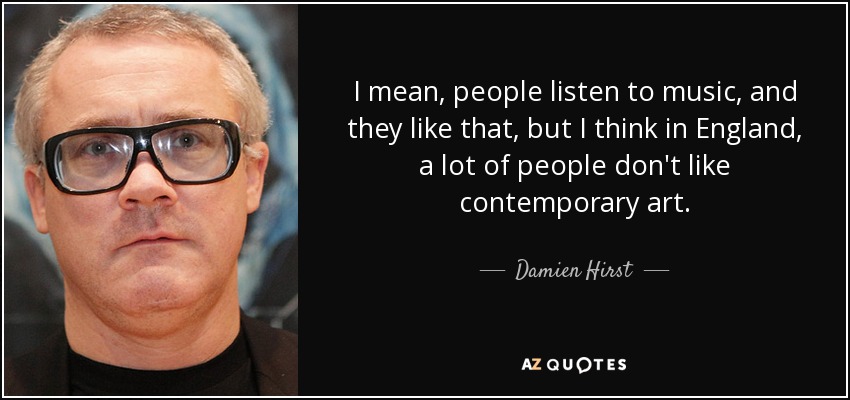 I mean, people listen to music, and they like that, but I think in England, a lot of people don't like contemporary art. - Damien Hirst