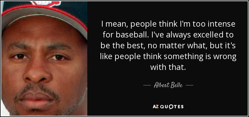 I mean, people think I'm too intense for baseball. I've always excelled to be the best, no matter what, but it's like people think something is wrong with that. - Albert Belle