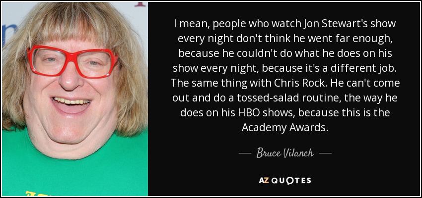 I mean, people who watch Jon Stewart's show every night don't think he went far enough, because he couldn't do what he does on his show every night, because it's a different job. The same thing with Chris Rock. He can't come out and do a tossed-salad routine, the way he does on his HBO shows, because this is the Academy Awards. - Bruce Vilanch