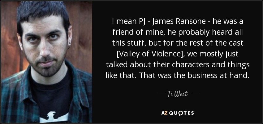 I mean PJ - James Ransone - he was a friend of mine, he probably heard all this stuff, but for the rest of the cast [Valley of Violence], we mostly just talked about their characters and things like that. That was the business at hand. - Ti West