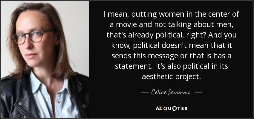 I mean, putting women in the center of a movie and not talking about men, that's already political, right? And you know, political doesn't mean that it sends this message or that is has a statement. It's also political in its aesthetic project. - Celine Sciamma