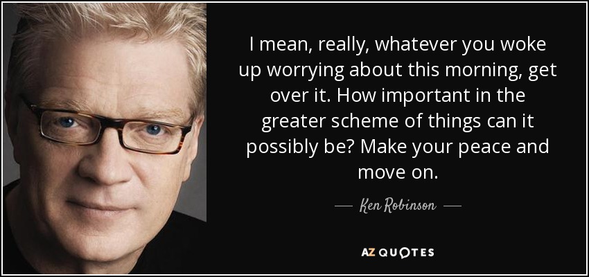 I mean, really, whatever you woke up worrying about this morning, get over it. How important in the greater scheme of things can it possibly be? Make your peace and move on. - Ken Robinson