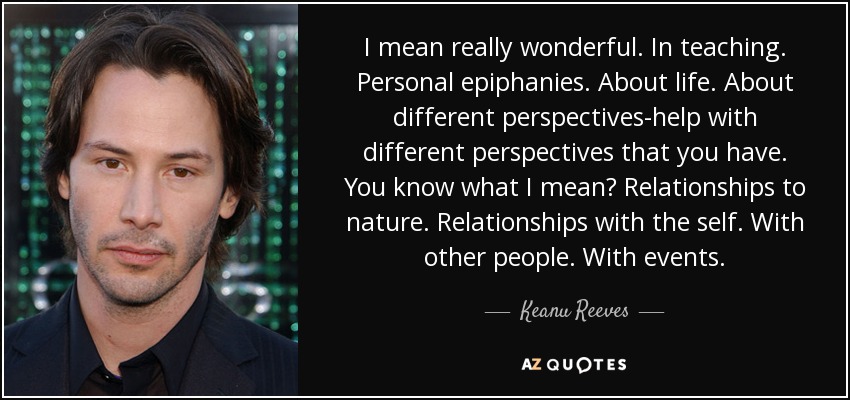 I mean really wonderful. In teaching. Personal epiphanies. About life. About different perspectives-help with different perspectives that you have. You know what I mean? Relationships to nature. Relationships with the self. With other people. With events. - Keanu Reeves