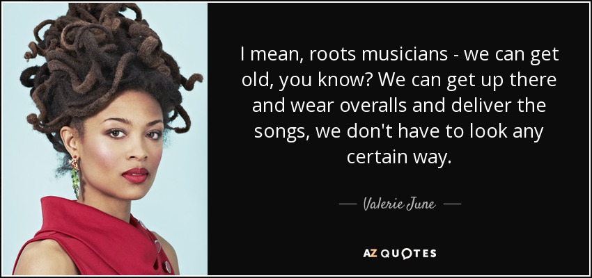 I mean, roots musicians - we can get old, you know? We can get up there and wear overalls and deliver the songs, we don't have to look any certain way. - Valerie June