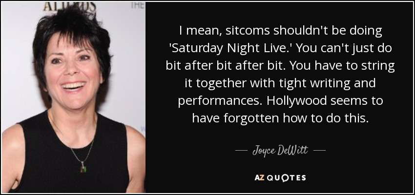 I mean, sitcoms shouldn't be doing 'Saturday Night Live.' You can't just do bit after bit after bit. You have to string it together with tight writing and performances. Hollywood seems to have forgotten how to do this. - Joyce DeWitt