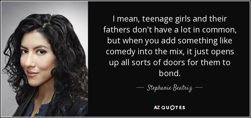 I mean, teenage girls and their fathers don't have a lot in common, but when you add something like comedy into the mix, it just opens up all sorts of doors for them to bond. - Stephanie Beatriz