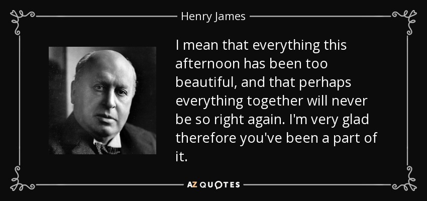 I mean that everything this afternoon has been too beautiful, and that perhaps everything together will never be so right again. I'm very glad therefore you've been a part of it. - Henry James