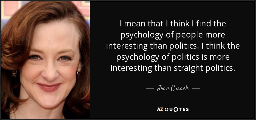 I mean that I think I find the psychology of people more interesting than politics. I think the psychology of politics is more interesting than straight politics. - Joan Cusack