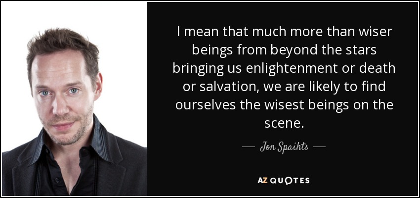 I mean that much more than wiser beings from beyond the stars bringing us enlightenment or death or salvation, we are likely to find ourselves the wisest beings on the scene. - Jon Spaihts
