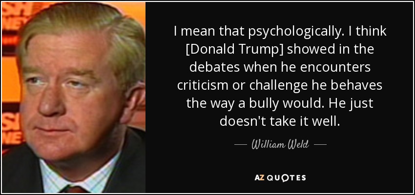 I mean that psychologically. I think [Donald Trump] showed in the debates when he encounters criticism or challenge he behaves the way a bully would. He just doesn't take it well. - William Weld