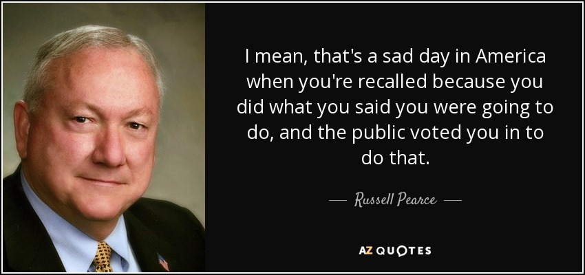 I mean, that's a sad day in America when you're recalled because you did what you said you were going to do, and the public voted you in to do that. - Russell Pearce