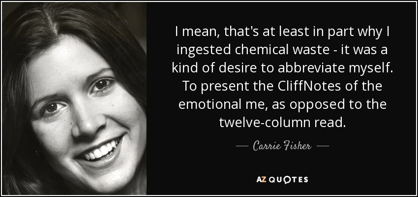 I mean, that's at least in part why I ingested chemical waste - it was a kind of desire to abbreviate myself. To present the CliffNotes of the emotional me, as opposed to the twelve-column read. - Carrie Fisher