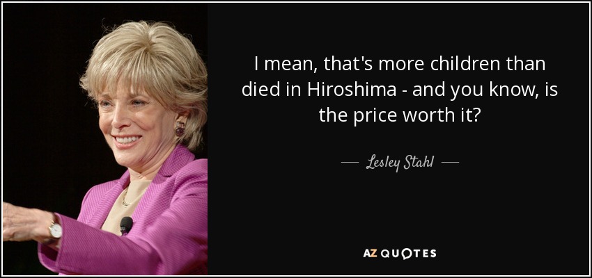 I mean, that's more children than died in Hiroshima - and you know, is the price worth it? - Lesley Stahl