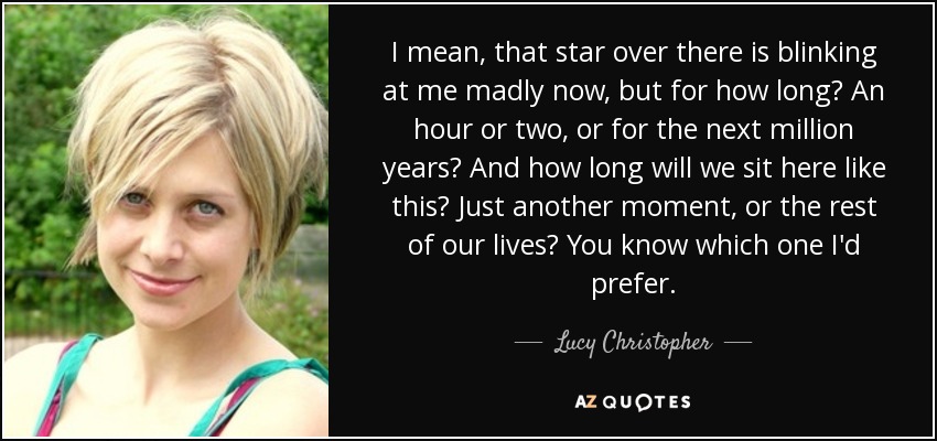 I mean, that star over there is blinking at me madly now, but for how long? An hour or two, or for the next million years? And how long will we sit here like this? Just another moment, or the rest of our lives? You know which one I'd prefer. - Lucy Christopher