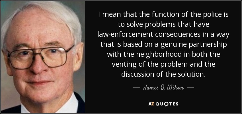 I mean that the function of the police is to solve problems that have law-enforcement consequences in a way that is based on a genuine partnership with the neighborhood in both the venting of the problem and the discussion of the solution. - James Q. Wilson
