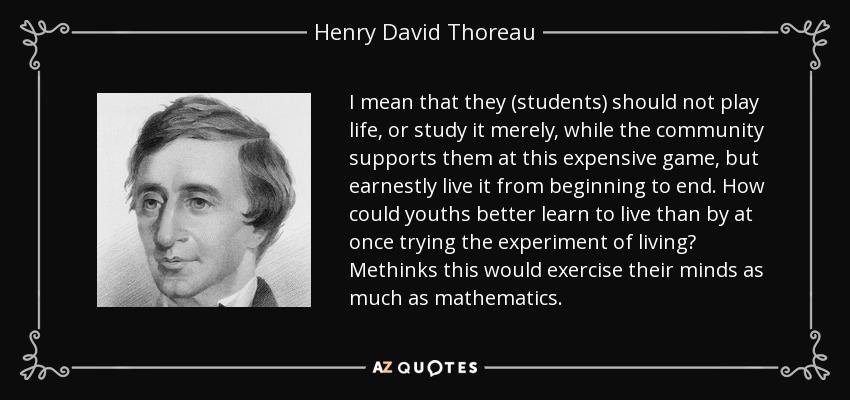 I mean that they (students) should not play life, or study it merely, while the community supports them at this expensive game, but earnestly live it from beginning to end. How could youths better learn to live than by at once trying the experiment of living? Methinks this would exercise their minds as much as mathematics. - Henry David Thoreau