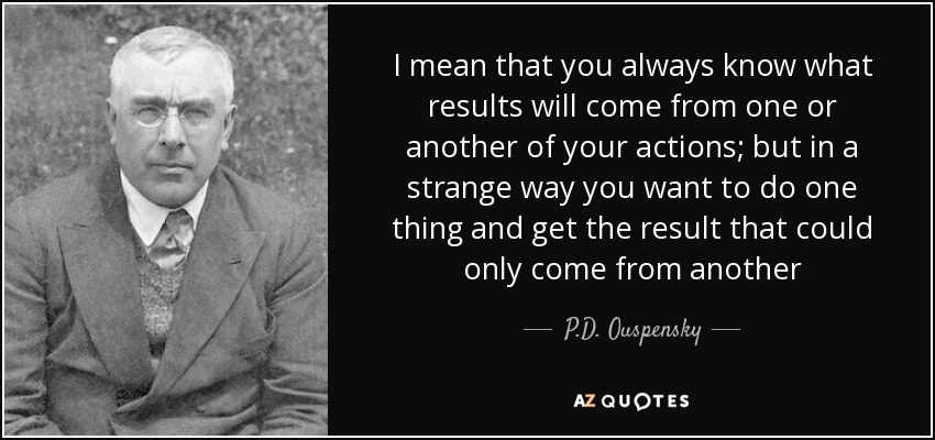 I mean that you always know what results will come from one or another of your actions; but in a strange way you want to do one thing and get the result that could only come from another - P.D. Ouspensky