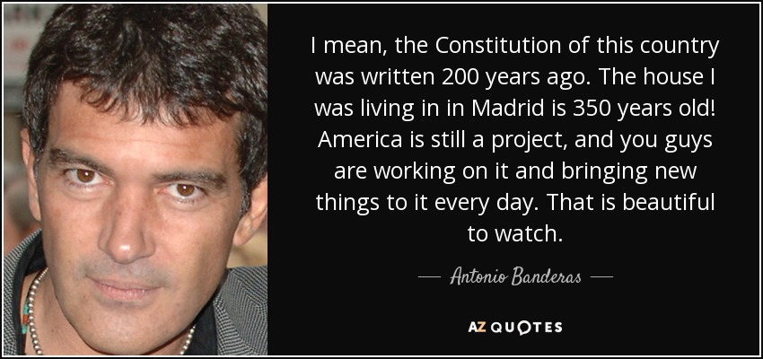 I mean, the Constitution of this country was written 200 years ago. The house I was living in in Madrid is 350 years old! America is still a project, and you guys are working on it and bringing new things to it every day. That is beautiful to watch. - Antonio Banderas