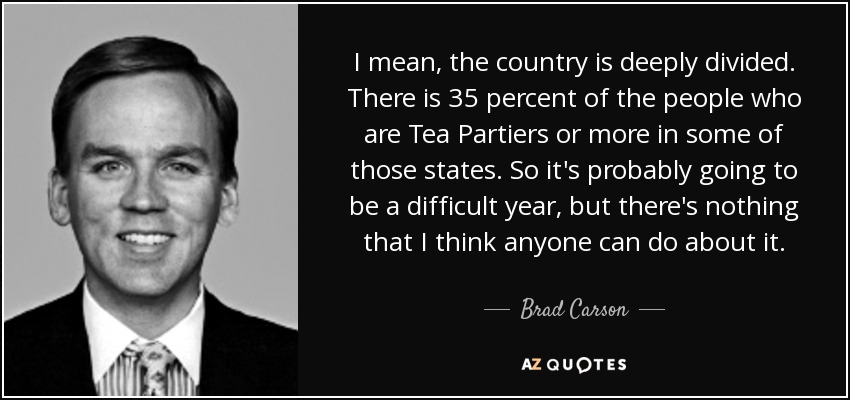 I mean, the country is deeply divided. There is 35 percent of the people who are Tea Partiers or more in some of those states. So it's probably going to be a difficult year, but there's nothing that I think anyone can do about it. - Brad Carson