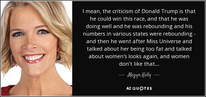 I mean, the criticism of Donald Trump is that he could win this race, and that he was doing well and he was rebounding and his numbers in various states were rebounding - and then he went after Miss Universe and talked about her being too fat and talked about women's looks again, and women don't like that... - Megyn Kelly