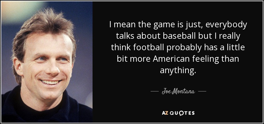 I mean the game is just, everybody talks about baseball but I really think football probably has a little bit more American feeling than anything. - Joe Montana