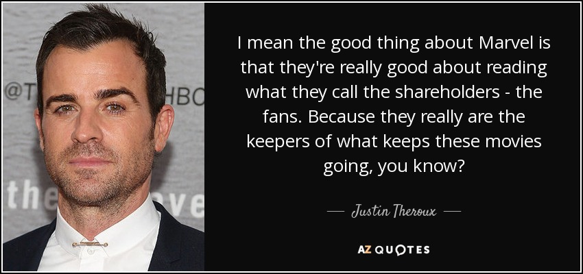 I mean the good thing about Marvel is that they're really good about reading what they call the shareholders - the fans. Because they really are the keepers of what keeps these movies going, you know? - Justin Theroux
