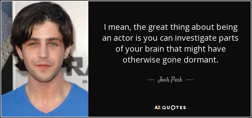 I mean, the great thing about being an actor is you can investigate parts of your brain that might have otherwise gone dormant. - Josh Peck