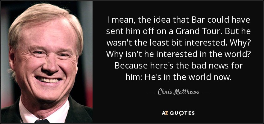 I mean, the idea that Bar could have sent him off on a Grand Tour. But he wasn't the least bit interested. Why? Why isn't he interested in the world? Because here's the bad news for him: He's in the world now. - Chris Matthews