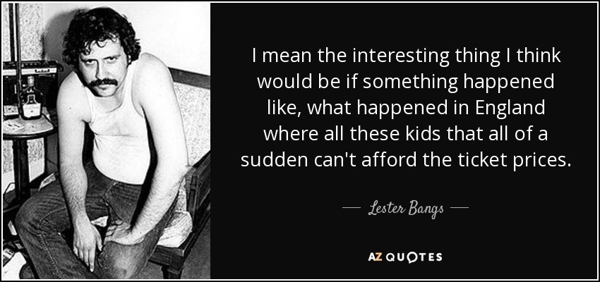 I mean the interesting thing I think would be if something happened like, what happened in England where all these kids that all of a sudden can't afford the ticket prices. - Lester Bangs
