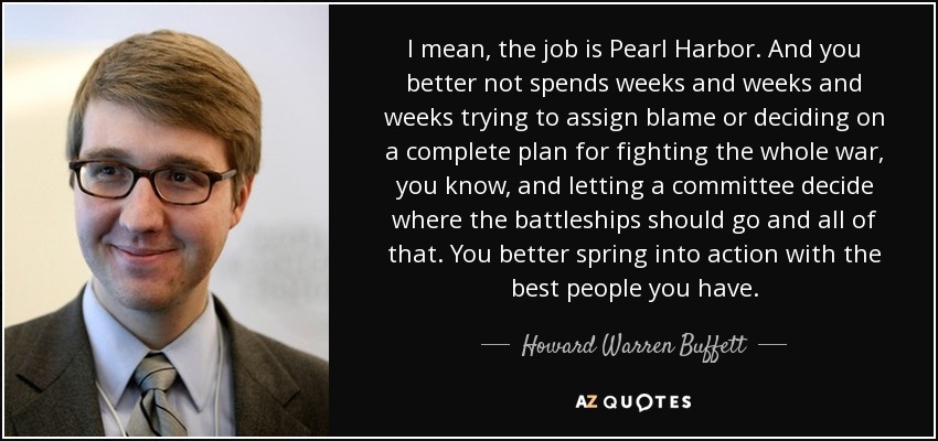 I mean, the job is Pearl Harbor. And you better not spends weeks and weeks and weeks trying to assign blame or deciding on a complete plan for fighting the whole war, you know, and letting a committee decide where the battleships should go and all of that. You better spring into action with the best people you have. - Howard Warren Buffett