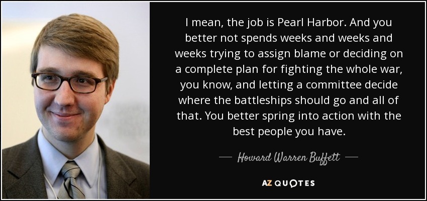 I mean, the job is Pearl Harbor. And you better not spends weeks and weeks and weeks trying to assign blame or deciding on a complete plan for fighting the whole war, you know, and letting a committee decide where the battleships should go and all of that. You better spring into action with the best people you have. - Howard Warren Buffett