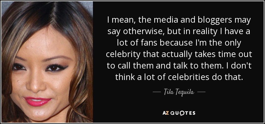 I mean, the media and bloggers may say otherwise, but in reality I have a lot of fans because I'm the only celebrity that actually takes time out to call them and talk to them. I don't think a lot of celebrities do that. - Tila Tequila