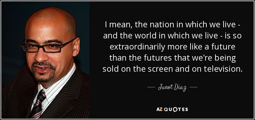 I mean, the nation in which we live - and the world in which we live - is so extraordinarily more like a future than the futures that we're being sold on the screen and on television. - Junot Diaz